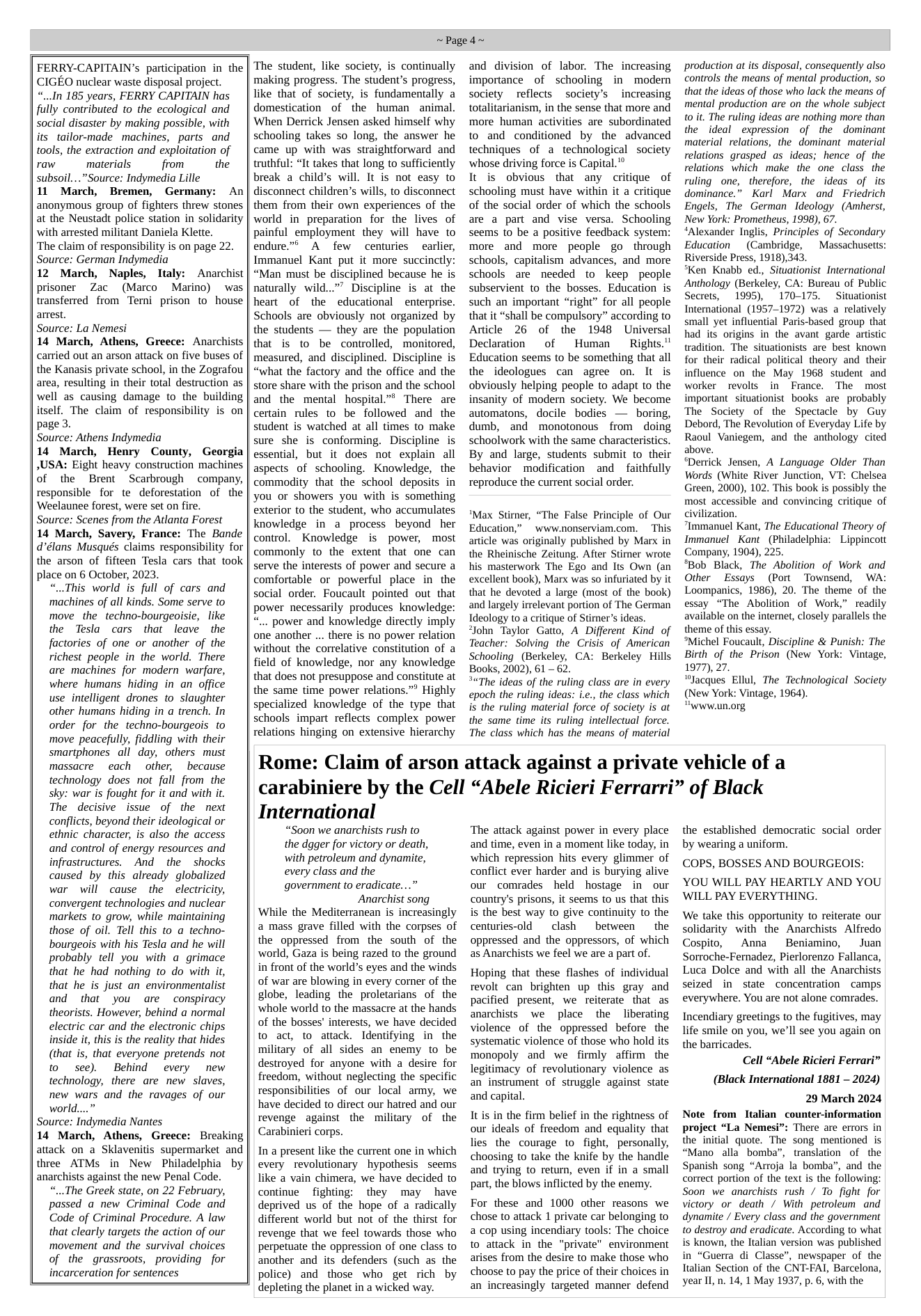 FERRY-CAPITAIN’s participation in the CIGEO nuclear waste disposal project. “...In 185 years, FERRY CAPITAIN has fully contributed to the ecological and social disaster by making possible, with its tailor-made machines, parts and tools, the extraction and exploitation of raw materials from the subsoil....”Source: Indymedia Lille 11 March, Bremen, Germany: An anonymous group of fighters threw stones at the Neustadt police station in solidarity with arrested militant Daniela Klette. ‘The claim of responsibility is on page 22. Source: German Indymedia 12 March, Naples, Italy: Anarchist prisoner Zac (Marco Marino) was transferred from Terni prison to house arrest. Source: La Nemesi 14 March, Athens, Greece: Anarchists carried out an arson attack on five buses of the Kanasis private school, in the Zografou area, resulting in their total destruction as well as causing damage to the building itself. The claim of responsibility is on page 3. Source: Athens Indymedia 14 March, Henry County, Georgia ,USA: Eight heavy construction machines of the Brent Scarbrough company, responsible for te deforestation of the Weelaunee forest, were set on fire. Source: Scenes from the Atlanta Forest 14 March, Savery, France: The Bande d’élans Musqués claims responsibility for the arson of fifteen Tesla cars that took place on 6 October, 2023. “..This world is full of cars and ‘machines of all kinds. Some serve to move the techno-bourgeoisie, like the Tesla cars that leave the factories of one or another of the richest people in the world. There are machines for modern warfare, where humans hiding in an office use intelligent drones to slaughter other humans hiding in a trench. In order for the techno-bourgeois to move peacefully, fiddling with their smartphones all day, others must massacre each other, because technology does not fall from the sky: war is fought for it and with it. The decisive issue of the next conflicts, beyond their ideological or ethnic character, is also the access and control of energy resources and infrastructures. And the shocks caused by this already globalized war will cause the electricity, convergent technologies and nuclear markets to grow, while maintaining those of oil. Tell this to a techno- bourgeois with his Tesla and he will probably tell you with a grimace that he had nothing to do with it, that he is just an environmentalist and that you are conspiracy theorists. However, behind a normal electric car and the electronic chips inside it, this is the reality that hides (that is, that everyone pretends not o see). Behind every new technology, there are new slaves, new wars and the ravages of our world....” Source: Indymedia Nantes 14 March, Athens, Greece: Breaking attack on a Sklavenitis supermarket and three ATMs in New Philadelphia by anarchists against the new Penal Code. “...The Greek state, on 22 February, passed a new Criminal Code and Code of Criminal Procedure. A law that clearly targets the action of our movement and the survival choices of the grassroots, providing for incarceration for sentences ~Paged~ The student, like society, is continually making progress. The student’s progress, like that of society, is fundamentally a domestication of the human animal. When Derrick Jensen asked himself why schooling takes so long, the answer he came up with was straightforward and truthful: “It takes that long to sufficiently break a child’s will. It is not easy to disconnect children’s wills, to disconnect them from their own experiences of the world in preparation for the lives of painful employment they will have to endure.”® A few centuries earlier, Immanuel Kant put it more succinctly: “Man must be disciplined because he is naturally wild...”” Discipline is at the heart of the educational enterprise. Schools are obviously not organized by the students — they are the population that is to be controlled, monitored, measured, and disciplined. Discipline is “what the factory and the office and the store share with the prison and the school and the mental hospital.”® There are certain rules to be followed and the student is watched at all times to make sure she is conforming. Discipline is essential, but it does not explain all aspects of schooling. Knowledge, the commodity that the school deposits in you or showers you with is something exterior to the student, who accumulates knowledge in a process beyond her control. Knowledge is power, most commonly to the extent that one can serve the interests of power and secure a comfortable or powerful place in the social order. Foucault pointed out that power necessarily produces knowledge: power and knowledge directly imply one another ... there is no power relation without the correlative constitution of a field of knowledge, nor any knowledge that does not presuppose and constitute at the same time power relations.” Highly specialized knowledge of the type that schools impart reflects complex power relations hinging on extensive hierarchy and division of labor. The increasing importance of schooling in modern society reflects society’s increasing totalitarianism, in the sense that more and more human activities are subordinated to and conditioned by the advanced techniques of a technological society whose driving force is Capital." It is obvious that any critique of schooling must have within it a critique of the social order of which the schools are a part and vise versa. Schooling seems to be a positive feedback system: more and more people go through schools, capitalism advances, and more schools are needed to keep people subservient to the bosses. Education is such an important “right” for all people that it “shall be compulsory” according to Aticle 26 of the 1948 Universal Declaration ~ of Human Rights." Education seems to be something that all the ideologues can agree on. It is obviously helping people to adapt to the insanity of modern society. We become automatons, docile bodies — boring, dumb, and monotonous from doing schoolwork with the same characteristics. By and large, students submit to their behavior modification and faithfully reproduce the current social order. *Max Stirner, “The False Principle of Our Education,” www.nonserviam.com. This article was originally published by Marx in the Rheinische Zeitung. After Stimer wrote his masterwork The Ego and Its Own (an excellent book), Marx was so infuriated by it that he devoted a large (most of the book) and largely irrelevant portion of The German Ideology to a critique of Stirner’s ideas. *John Taylor Gatto, A Different Kind of Teacher: Solving the Crisis of American Schooling (Berkeley, CA: Berkeley Hills Books, 2002), 61 - 62. *The ideas of the ruling class are in every epoch the ruling ideas: i.c., the class which is the ruling material force of society is at the same time its ruling intellectual force. The class which has the means of material production at its disposal, consequently also controls the means of mental production, so that the ideas of those who lack the means of mental production are on the whole subject 0 it. The ruling ideas are nothing more than the ideal expression of the dominant material relations, the dominant material relations grasped as. ideas; hence of the relations which make the one class the ruling one, therefore, the ideas of its dominance.” Karl Marx and Friedrich Engels, The German Ideology (Amherst, New York: Prometheus, 1998), 67. “Alexander Inglis, Principles of Secondary Education (Cambridge, ~Massachusetts: Riverside Press, 1918),343. *Ken Knabb ed., Situationist International Anthology (Berkeley, CA: Bureau of Public Secrets, 1995), 170175, Situationist International (1957-1972) was a relatively small yet influential Paris-based group that had its origins in the avant garde artistic tradition. The situationists are_best known for their radical political theory and their influence on the May 1968 student and worker revolts i France. The most important situationist books are probably The Society of the Spectacle by Guy Debord, The Revolution of Everyday Life by Raoul Vaniegem, and the anthology cited above. *Derrick Jensen, A Language Older Than Words (White River Junction, VT: Chelsea Green, 2000, 102. This book is possibly the most accessible and convincing eritique of civilization. “Immanuel Kant, The Educational Theory of Immanuel Kant (Philadelphia: Lippincott Company, 1904), 225. *Bob Black, The Abolition of Work and Other ~ Essays (Port Townsend, WA: Loompanics, 1986), 20. The theme of the essay “The Abolition of Work,” readily available on the internet, closely parallels the theme of this essay. *Michel Foucault, Discipline & Punish: The Birth of the Prison (New York: Vintage, 1977), 27. “Jacques Ellul, The Technological Society (New York: Vintage, 1964). Uywww.un.org Rome: Claim of arson attack against a private vehicle of a carabiniere by the Cell “Abele Ricieri Ferrarri” of Black International “Soon we anarchists rush to the dgger for victory or death, with petroleum and dynamite, every class and the government to eradicate.... Anarchist song While the Mediterranean is increasingly a mass grave filled with the corpses of the oppressed from the south of the world, Gaza is being razed to the ground in front of the world’s eyes and the winds of war are blowing in every corner of the globe, leading the proletarians of the whole world to the massacre at the hands of the bosses’ interests, we have decided to act, to attack. Identifying in the military of all sides an enemy to be destroyed for anyone with a desire for freedom, without neglecting the specific responsibilities of our local army, we have decided to direct our hatred and our revenge against the military of the Carabinieri corps. In a present like the current one in which every revolutionary hypothesis seems like a vain chimera, we have decided to continue ~ fighting: they may have deprived us of the hope of a radically different world but not of the thirst for revenge that we feel towards those who perpetuate the oppression of one class to another and its defenders (such as the police) and those who get rich by depleting the planet in a wicked way. ‘The attack against power in every place and time, even in a moment like today, in which repression hits every glimmer of conflict ever harder and is burying alive our comrades held hostage in our country’s prisons, it seems to us that this is the best way to give continuity to the centuries-old clash between the oppressed and the oppressors, of which as Anarchists we feel we are a part of. Hoping that these flashes of individual revolt can brighten up this gray and pacified present, we reiterate that as anarchists we place the liberating violence of the oppressed before the systematic violence of those who hold its monopoly and we firmly affirm the legitimacy of revolutionary violence as an instrument of struggle against state and capital. It is in the firm belief in the rightness of our ideals of freedom and equality that lies the courage to fight, personally, choosing to take the knife by the handie and trying to return, even if in a small part, the blows inflicted by the enemy. For these and 1000 other reasons we chose to attack 1 private car belonging to a cop using incendiary tools: The choice to attack in the "private” environment arises from the desire to make those who choose to pay the price of their choices in an increasingly targeted manner defend the established democratic social order by wearing a uniform. COPS, BOSSES AND BOURGEOIS: YOU WILL PAY HEARTLY AND YOU WILL PAY EVERYTHING. We take this opportunity to reiterate our solidarity with the Anarchists Alfredo Cospito, Anna Beniamino, Juan Sorroche-Fernadez, Pierlorenzo Fallanca, Luca Dolce and with all the Anarchists seized in state concentration camps everywhere. You are not alone comrades. Incendiary greetings to the fugitives, may life smile on you, we’ll see you again on the barricades. Cell “Abele Ricieri Ferrari” (Black International 1881 — 2024) 29 March 2024 Note from Italian counter-information project “La Nemesi”: There are errors in the initial quote. The song mentioned is “Mano alla bomba”, translation of the Spanish song “Arroja la bomba”, and the correct portion of the text is the following: Soon we anarchists rush / To fight for victory or death / With petroleum and dynamite / Every class and the government to destroy and eradicate. According to what is known, the ltalian version was published in “Guerra di Classe”, newspaper of the Italian Section of the CNT-FAI, Barcelona, year II, n. 14, 1 May 1937, p. 6, with the